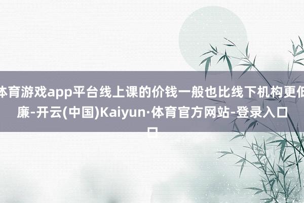 体育游戏app平台线上课的价钱一般也比线下机构更低廉-开云(中国)Kaiyun·体育官方网站-登录入口