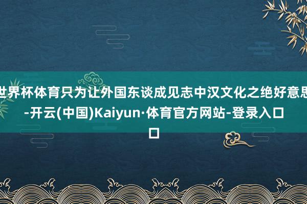 世界杯体育只为让外国东谈成见志中汉文化之绝好意思-开云(中国)Kaiyun·体育官方网站-登录入口