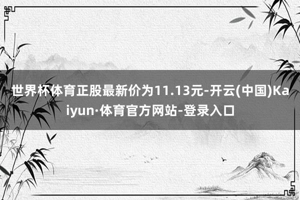 世界杯体育正股最新价为11.13元-开云(中国)Kaiyun·体育官方网站-登录入口