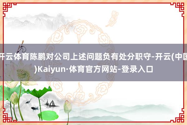 开云体育陈鹏对公司上述问题负有处分职守-开云(中国)Kaiyun·体育官方网站-登录入口