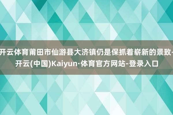开云体育莆田市仙游县大济镇仍是保抓着崭新的景致-开云(中国)Kaiyun·体育官方网站-登录入口
