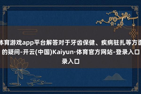 体育游戏app平台解答对于牙齿保健、疾病驻扎等方面的疑问-开云(中国)Kaiyun·体育官方网站-登录入口