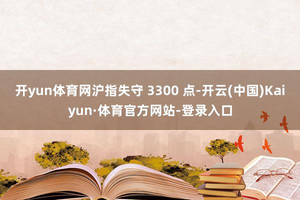 开yun体育网沪指失守 3300 点-开云(中国)Kaiyun·体育官方网站-登录入口