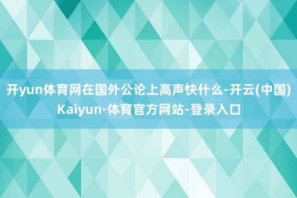 开yun体育网在国外公论上高声快什么-开云(中国)Kaiyun·体育官方网站-登录入口