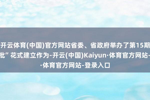 开云体育(中国)官方网站省委、省政府举办了第15期“三个一批”花式建立作为-开云(中国)Kaiyun·体育官方网站-登录入口