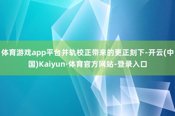 体育游戏app平台并轨校正带来的更正刻下-开云(中国)Kaiyun·体育官方网站-登录入口