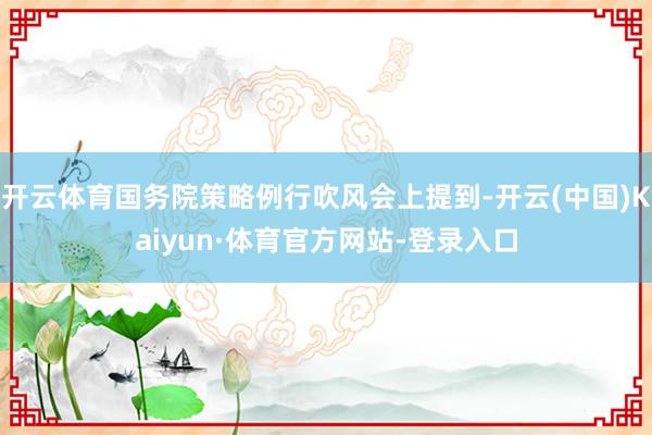 开云体育国务院策略例行吹风会上提到-开云(中国)Kaiyun·体育官方网站-登录入口