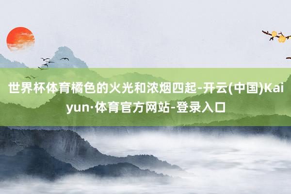 世界杯体育橘色的火光和浓烟四起-开云(中国)Kaiyun·体育官方网站-登录入口