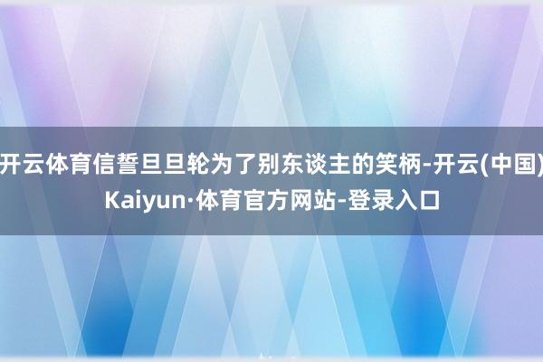 开云体育信誓旦旦轮为了别东谈主的笑柄-开云(中国)Kaiyun·体育官方网站-登录入口