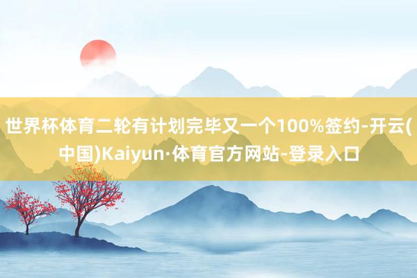 世界杯体育二轮有计划完毕又一个100%签约-开云(中国)Kaiyun·体育官方网站-登录入口