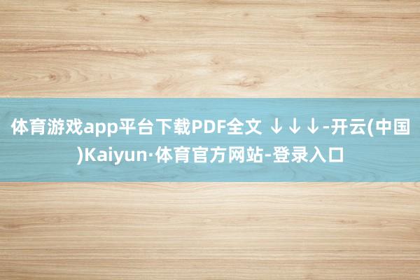 体育游戏app平台下载PDF全文 ↓↓↓-开云(中国)Kaiyun·体育官方网站-登录入口