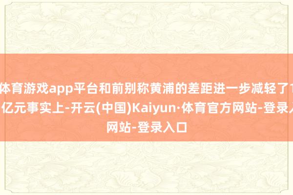体育游戏app平台和前别称黄浦的差距进一步减轻了10多亿元事实上-开云(中国)Kaiyun·体育官方网站-登录入口