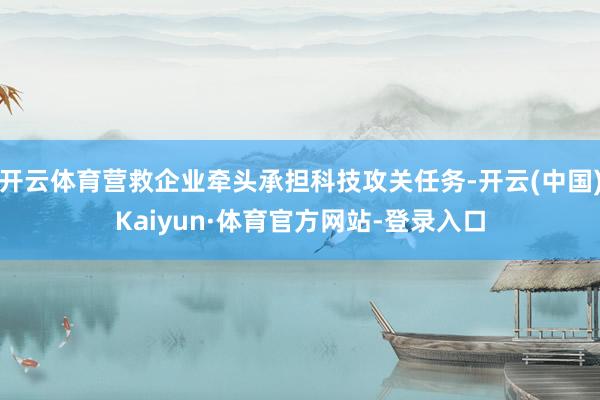 开云体育营救企业牵头承担科技攻关任务-开云(中国)Kaiyun·体育官方网站-登录入口
