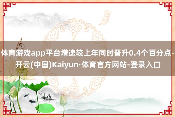 体育游戏app平台增速较上年同时晋升0.4个百分点-开云(中国)Kaiyun·体育官方网站-登录入口