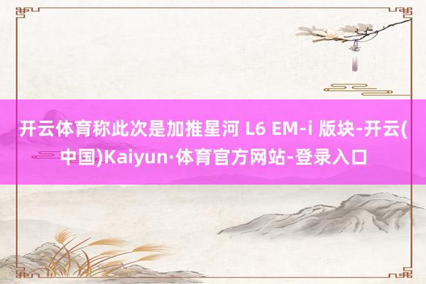 开云体育称此次是加推星河 L6 EM-i 版块-开云(中国)Kaiyun·体育官方网站-登录入口