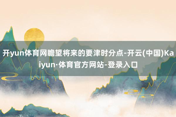 开yun体育网瞻望将来的要津时分点-开云(中国)Kaiyun·体育官方网站-登录入口