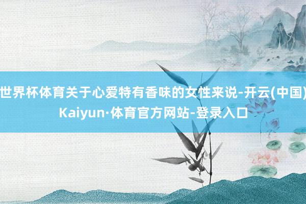 世界杯体育关于心爱特有香味的女性来说-开云(中国)Kaiyun·体育官方网站-登录入口