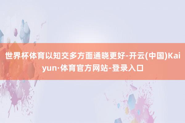 世界杯体育以知交多方面通晓更好-开云(中国)Kaiyun·体育官方网站-登录入口