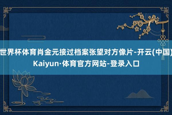 世界杯体育肖金元接过档案张望对方像片-开云(中国)Kaiyun·体育官方网站-登录入口