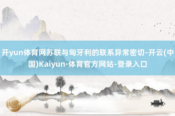 开yun体育网苏联与匈牙利的联系异常密切-开云(中国)Kaiyun·体育官方网站-登录入口