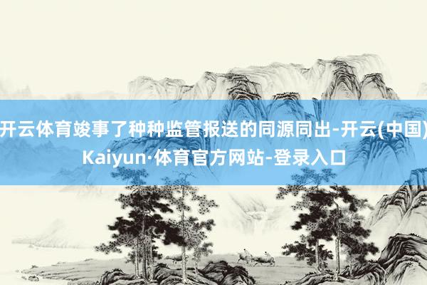 开云体育竣事了种种监管报送的同源同出-开云(中国)Kaiyun·体育官方网站-登录入口