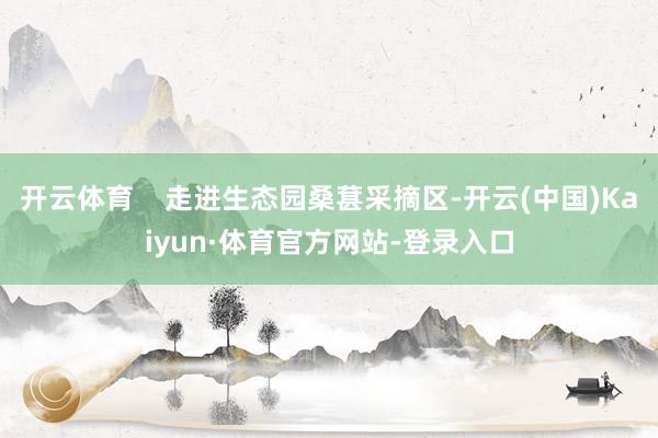 开云体育    走进生态园桑葚采摘区-开云(中国)Kaiyun·体育官方网站-登录入口