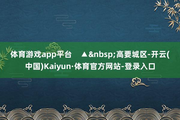体育游戏app平台    ▲&nbsp;高要城区-开云(中国)Kaiyun·体育官方网站-登录入口