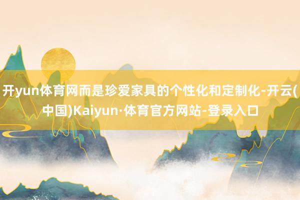 开yun体育网而是珍爱家具的个性化和定制化-开云(中国)Kaiyun·体育官方网站-登录入口