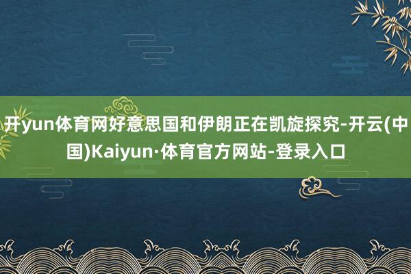 开yun体育网好意思国和伊朗正在凯旋探究-开云(中国)Kaiyun·体育官方网站-登录入口
