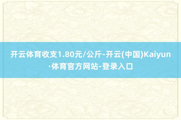 开云体育收支1.80元/公斤-开云(中国)Kaiyun·体育官方网站-登录入口