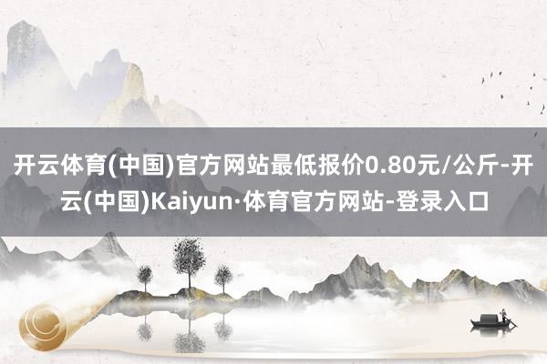 开云体育(中国)官方网站最低报价0.80元/公斤-开云(中国)Kaiyun·体育官方网站-登录入口
