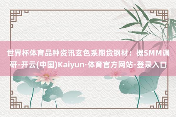 世界杯体育　　品种资讯　　玄色系期货　　钢材：据SMM调研-开云(中国)Kaiyun·体育官方网站-登录入口