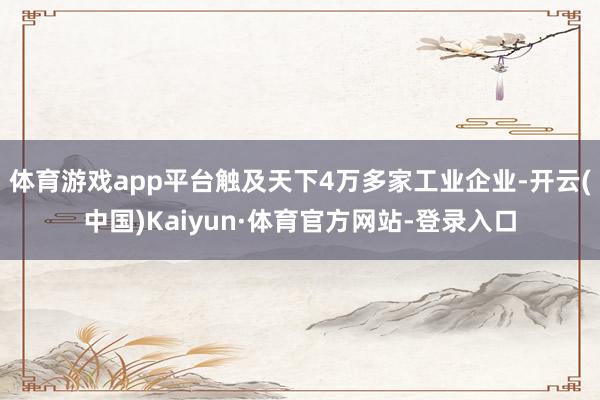 体育游戏app平台触及天下4万多家工业企业-开云(中国)Kaiyun·体育官方网站-登录入口
