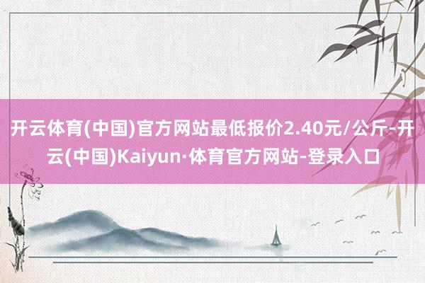 开云体育(中国)官方网站最低报价2.40元/公斤-开云(中国)Kaiyun·体育官方网站-登录入口