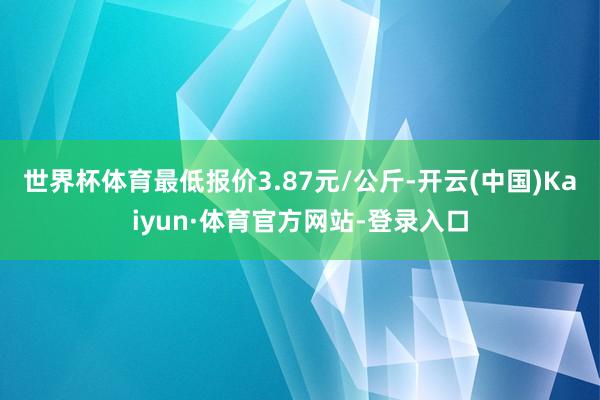 世界杯体育最低报价3.87元/公斤-开云(中国)Kaiyun·体育官方网站-登录入口