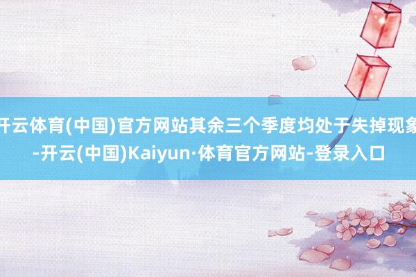 开云体育(中国)官方网站其余三个季度均处于失掉现象-开云(中国)Kaiyun·体育官方网站-登录入口