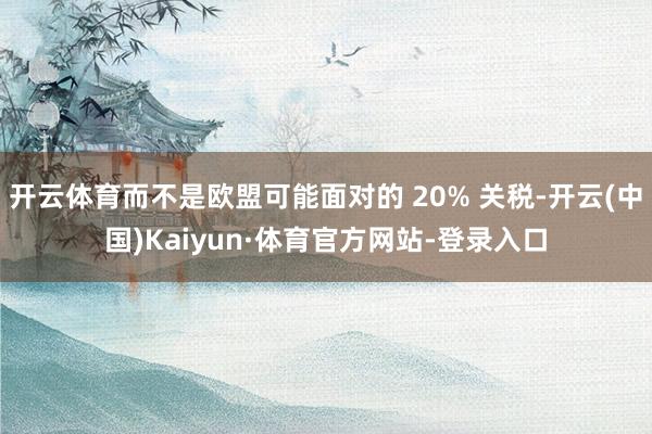 开云体育而不是欧盟可能面对的 20% 关税-开云(中国)Kaiyun·体育官方网站-登录入口