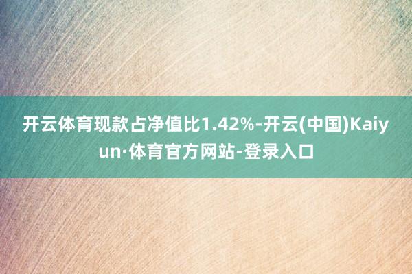 开云体育现款占净值比1.42%-开云(中国)Kaiyun·体育官方网站-登录入口