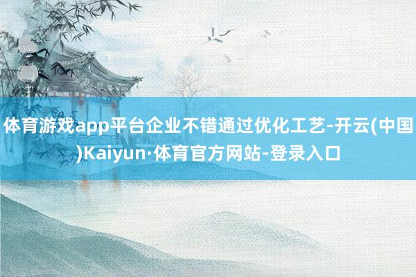 体育游戏app平台企业不错通过优化工艺-开云(中国)Kaiyun·体育官方网站-登录入口