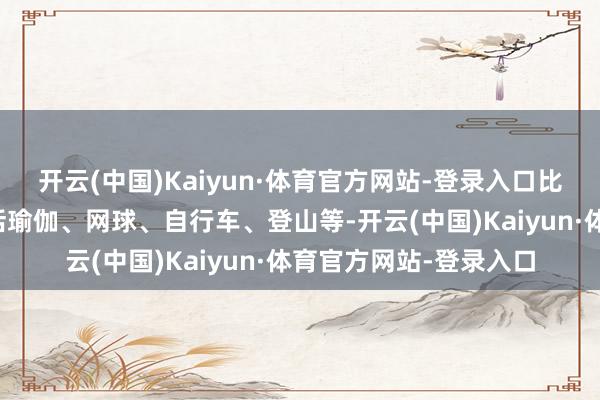 开云(中国)Kaiyun·体育官方网站-登录入口比拟主流的灵通动作包括瑜伽、网球、自行车、登山等-开云(中国)Kaiyun·体育官方网站-登录入口