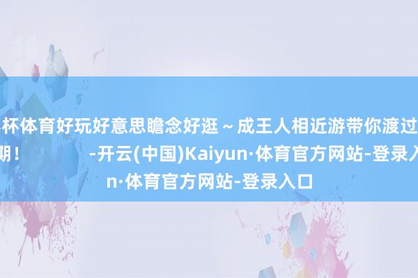 世界杯体育好玩好意思瞻念好逛～成王人相近游带你渡过谨记假期！            -开云(中国)Kaiyun·体育官方网站-登录入口