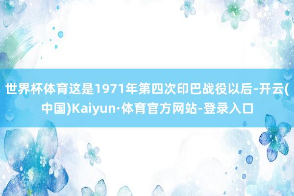 世界杯体育这是1971年第四次印巴战役以后-开云(中国)Kaiyun·体育官方网站-登录入口