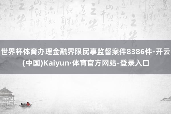 世界杯体育办理金融界限民事监督案件8386件-开云(中国)Kaiyun·体育官方网站-登录入口