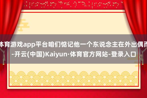 体育游戏app平台咱们惦记他一个东说念主在外出偶而-开云(中国)Kaiyun·体育官方网站-登录入口