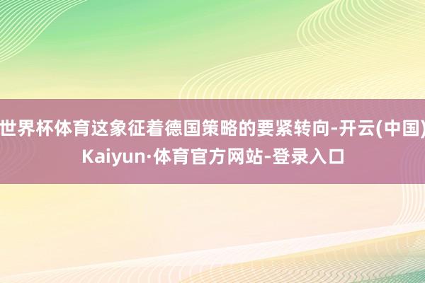 世界杯体育这象征着德国策略的要紧转向-开云(中国)Kaiyun·体育官方网站-登录入口