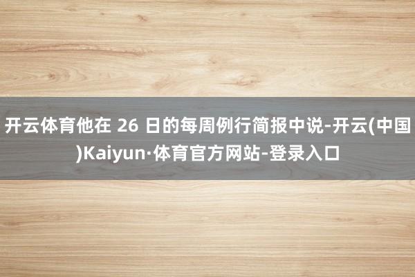 开云体育他在 26 日的每周例行简报中说-开云(中国)Kaiyun·体育官方网站-登录入口