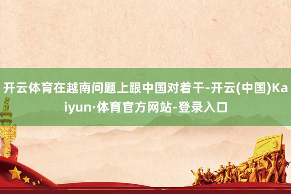 开云体育在越南问题上跟中国对着干-开云(中国)Kaiyun·体育官方网站-登录入口