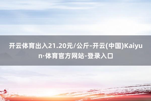 开云体育出入21.20元/公斤-开云(中国)Kaiyun·体育官方网站-登录入口