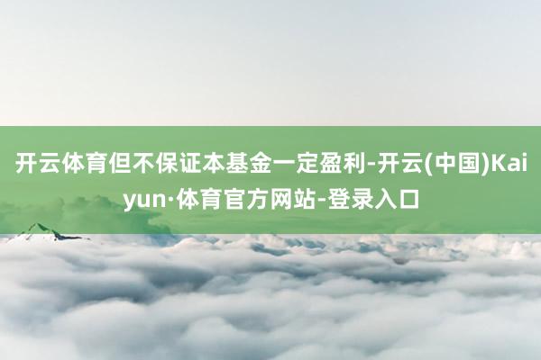开云体育但不保证本基金一定盈利-开云(中国)Kaiyun·体育官方网站-登录入口