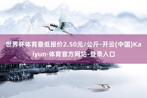 世界杯体育最低报价2.50元/公斤-开云(中国)Kaiyun·体育官方网站-登录入口